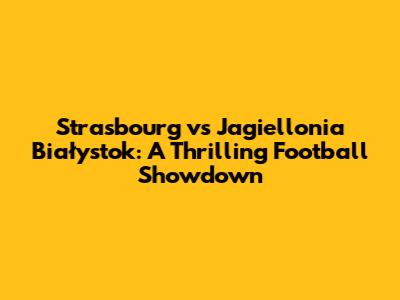 Strasbourg vs Jagiellonia Białystok: A Thrilling Football Showdown