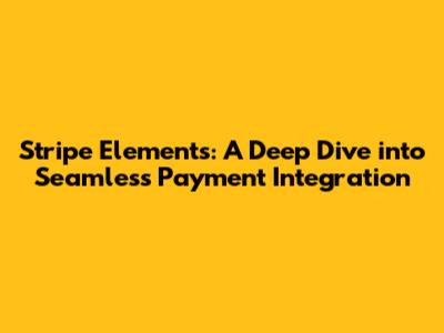 Stripe Elements: A Deep Dive into Seamless Payment Integration