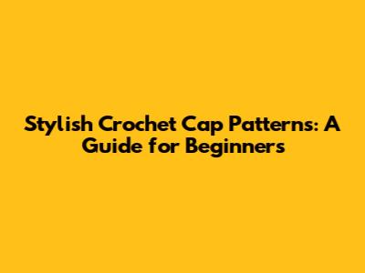 Stylish Crochet Cap Patterns: A Guide for Beginners
