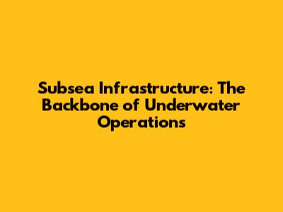 Subsea Infrastructure: The Backbone of Underwater Operations
