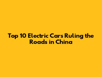 Top 10 Electric Cars Ruling the Roads in China