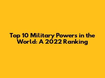 Top 10 Military Powers in the World: A 2022 Ranking