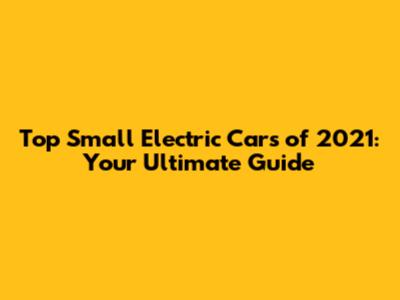 Top Small Electric Cars of 2021: Your Ultimate Guide