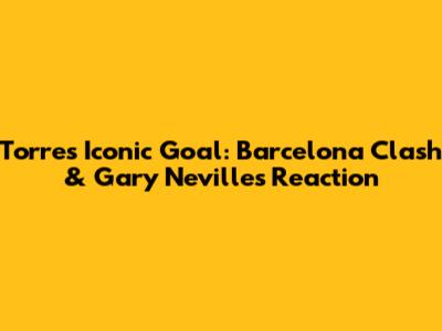 Torres' Iconic Goal: Barcelona Clash & Gary Neville's Reaction