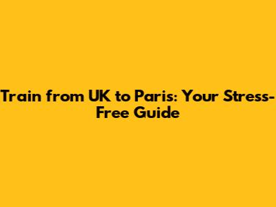 Train from UK to Paris: Your Stress-Free Guide