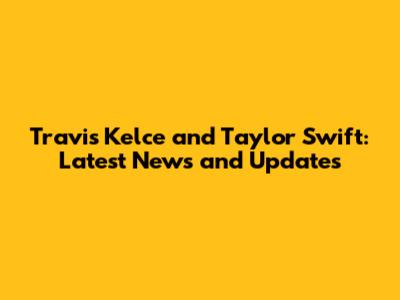 Travis Kelce and Taylor Swift: Latest News and Updates