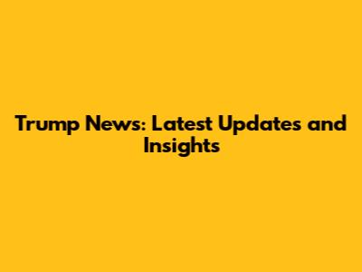 Trump News: Latest Updates and Insights