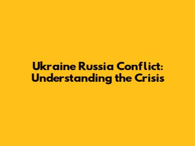 Ukraine Russia Conflict: Understanding the Crisis