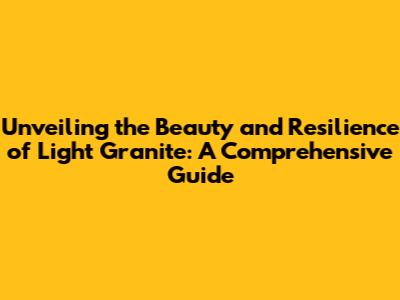 Unveiling the Beauty and Resilience of Light Granite: A Comprehensive Guide