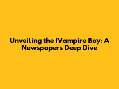 Unveiling the IVampire Boy: A Newspaper's Deep Dive