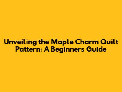 Unveiling the Maple Charm Quilt Pattern: A Beginner's Guide