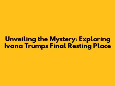 Unveiling the Mystery: Exploring Ivana Trump's Final Resting Place