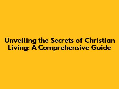 Unveiling the Secrets of Christian Living: A Comprehensive Guide