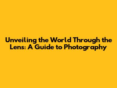 Unveiling the World Through the Lens: A Guide to Photography