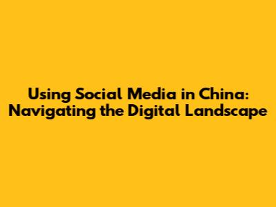 Using Social Media in China: Navigating the Digital Landscape