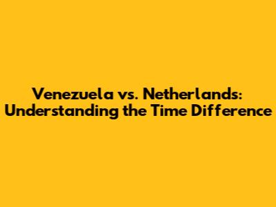 Venezuela vs. Netherlands: Understanding the Time Difference