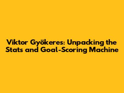 Viktor Gyökeres: Unpacking the Stats and Goal-Scoring Machine