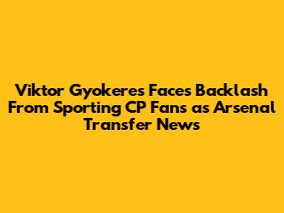 Viktor Gyokeres Faces Backlash From Sporting CP Fans as Arsenal Transfer News
