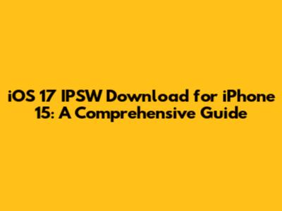 iOS 17 IPSW Download for iPhone 15: A Comprehensive Guide