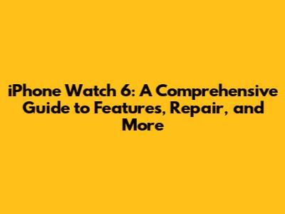 iPhone Watch 6: A Comprehensive Guide to Features, Repair, and More