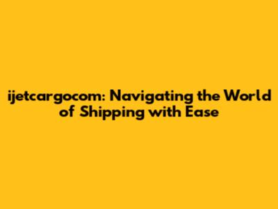 ijetcargocom: Navigating the World of Shipping with Ease